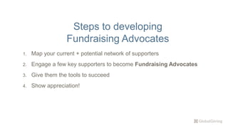 1. Map your current + potential network of supporters
2. Engage a few key supporters to become Fundraising Advocates
3. Give them the tools to succeed
4. Show appreciation!
Steps to developing
Fundraising Advocates
 