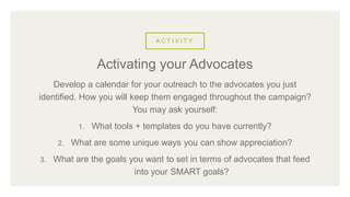 A C T I V I T Y
Develop a calendar for your outreach to the advocates you just
identified. How you will keep them engaged throughout the campaign?
You may ask yourself:
1. What tools + templates do you have currently?
2. What are some unique ways you can show appreciation?
3. What are the goals you want to set in terms of advocates that feed
into your SMART goals?
Activating your Advocates
 