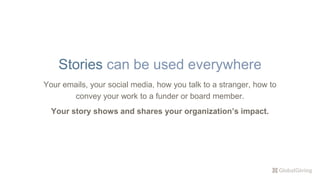 Your emails, your social media, how you talk to a stranger, how to
convey your work to a funder or board member.
Your story shows and shares your organization’s impact.
Stories can be used everywhere
 