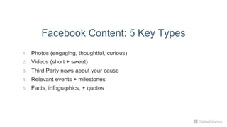 1. Photos (engaging, thoughtful, curious)
2. Videos (short + sweet)
3. Third Party news about your cause
4. Relevant events + milestones
5. Facts, infographics, + quotes
Facebook Content: 5 Key Types
 
