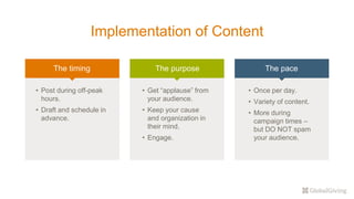 Implementation of Content
The timing The purpose The pace
• Post during off-peak
hours.
• Draft and schedule in
advance.
• Get “applause” from
your audience.
• Keep your cause
and organization in
their mind.
• Engage.
• Once per day.
• Variety of content.
• More during
campaign times –
but DO NOT spam
your audience.
 