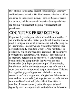 B.F. Skinner investigated operant conditioning of voluntary
and involuntary behavior. He felt that some behavior could be
explained by the person's motive. Therefore behavior occurs
for a reason, and the three main behavior shaping techniques
are positive reinforcement, negative reinforcement and
punishment.
COGNITIVE PERSPECTIVE;
Cognitive Psychology revolves around the notion that if
we want to know what makes peopletick then the way to
do it is to figure out what processes are actuallygoing on
in their minds. In other words, psychologists from this
perspective study cognition which is ‘the mental act or
process by which knowledge is acquired.’ The cognitive
perspective is concernedwith “mental” functions such
as memory, perception,attentionetc. It views peopleas
being similar to computers in the way we process
information (e.g. input-process-output). For example,
both human brains and computers process information,
store data and have input and output procedures. This had
led cognitive psychologists to explain that memory
comprises of three stages: encoding(where information is
received and attended to), storage (where the information
is retained) and retrieval (where the information is
recalled).It is an extremely scientific approach and
typically uses lab experiments to study human behavior.
 