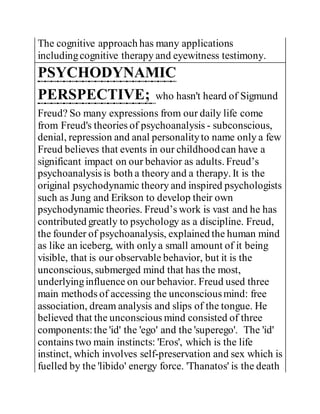 The cognitive approach has many applications
includingcognitive therapy and eyewitness testimony.
PSYCHODYNAMIC
PERSPECTIVE; who hasn't heard of Sigmund
Freud? So many expressions from our daily life come
from Freud's theories of psychoanalysis - subconscious,
denial, repression and anal personalityto name only a few
Freud believes that events in our childhoodcan have a
significant impact on our behavior as adults. Freud’s
psychoanalysis is both a theory and a therapy. It is the
original psychodynamic theory and inspired psychologists
such as Jung and Erikson to develop their own
psychodynamic theories. Freud’s work is vast and he has
contributed greatly to psychology as a discipline. Freud,
the founder of psychoanalysis, explained the human mind
as like an iceberg, with only a small amount of it being
visible, that is our observable behavior, but it is the
unconscious, submerged mind that has the most,
underlyinginfluence on our behavior. Freud used three
main methods of accessing the unconsciousmind: free
association, dream analysis and slips of the tongue. He
believed that the unconscious mind consisted of three
components:the 'id' the 'ego' and the 'superego'. The 'id'
contains two main instincts: 'Eros', which is the life
instinct, which involves self-preservation and sex which is
fuelled by the 'libido' energy force. 'Thanatos' is the death
 