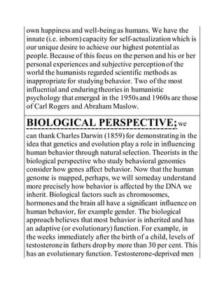 own happiness and well-beingas humans. We have the
innate (i.e. inborn)capacity for self-actualizationwhich is
our unique desire to achieve our highest potential as
people. Because of this focus on the person and his or her
personal experiences and subjective perceptionof the
world the humanists regarded scientific methods as
inappropriatefor studying behavior. Two of the most
influential and enduringtheories in humanistic
psychology that emerged in the 1950sand 1960s are those
of Carl Rogers and Abraham Maslow.
BIOLOGICAL PERSPECTIVE;we
can thank Charles Darwin (1859)for demonstratingin the
idea that genetics and evolution play a role in influencing
human behavior through natural selection. Theorists in the
biological perspective who study behavioral genomics
consider how genes affect behavior. Now that the human
genome is mapped, perhaps, we will someday understand
more precisely how behavior is affected by the DNA we
inherit. Biological factors such as chromosomes,
hormones and the brain all have a significant influence on
human behavior, for example gender. The biological
approach believes that most behavior is inherited and has
an adaptive (or evolutionary)function. For example, in
the weeks immediately after the birth of a child, levels of
testosteronein fathers drop by more than 30 per cent. This
has an evolutionary function. Testosterone-deprived men
 