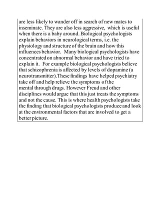 are less likely to wander off in search of new mates to
inseminate. They are also less aggressive, which is useful
when there is a baby around. Biological psychologists
explain behaviors in neurological terms, i.e. the
physiology and structureof the brain and how this
influences behavior. Many biological psychologists have
concentratedon abnormal behavior and have tried to
explain it. For example biological psychologists believe
that schizophreniais affected by levels of dopamine (a
neurotransmitter).Thesefindings have helped psychiatry
take off and help relieve the symptoms of the
mental through drugs. However Freud and other
disciplines would argue that this just treats the symptoms
and not the cause. This is where health psychologists take
the finding that biological psychologists produceand look
at the environmental factors that are involved to get a
betterpicture.
 
