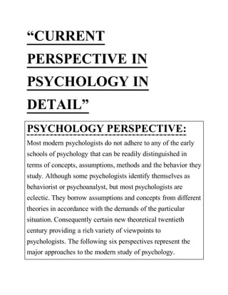 “CURRENT
PERSPECTIVE IN
PSYCHOLOGY IN
DETAIL”
PSYCHOLOGY PERSPECTIVE:
Most modern psychologists do not adhere to any of the early
schools of psychology that can be readily distinguished in
terms of concepts, assumptions, methods and the behavior they
study. Although some psychologists identify themselves as
behaviorist or psychoanalyst, but most psychologists are
eclectic. They borrow assumptions and concepts from different
theories in accordance with the demands of the particular
situation. Consequently certain new theoretical twentieth
century providing a rich variety of viewpoints to
psychologists. The following six perspectives represent the
major approaches to the modern study of psychology.
 