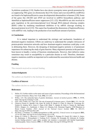 https://doi.org/10.33263/BRIAC114.1202012036
https://biointerfaceresearch.com/ 12030
5q deletion syndrome [118]. Studies have also shown synergistic tumor growth promotion by
co-suppressing TSG genes on chromosome 8p [119]. Genes and even microRNAs (miRNAs)
are found to be haploinsufficient to cause developmental abnormalities in humans [120]. Some
of the genes like DICER1 and XPO5 are involved in miRNA biosynthesis pathway and
identified as haploinsufficient tumor suppressors [121,122]. MicroRNAs are also involved in
gene regulation at the post-transcriptional level through RNA-induced silencing complex
(RISC) either by mediating translational inhibition or by mRNA cleavage resulting in
decreased protein level [123]. This aspect has broadened the dimensions of haploinsufficiency
with miRNAs' role, leading to the production of an insufficient amount of proteins.
4. Conclusions
It is indeed important to understand the etiologic and mechanistic foundation of
dominant-negative mutations. Efforts are underway to understand the complex intricacies of
protein-protein interaction networks and how dominant-negative mutations could play a role
in delineating them. However, the designing of dominant-negative proteins is of paramount
importance for enhancing the study of gene function. Many oligomeric proteins in the past have
been known to handle a variety of functions simultaneously. However, their defective status
sometimes may result in susceptibility to a particular disease as well. Therefore, dominant-
negative mutations could be an important tool to understand the association between health and
disease.
Funding
This research received no external funding.
Acknowledgments
The authors are thankful to the Institute for carrying out his work.
Conflicts of Interest
The authors declare no conflict of interest.
References
1. Muller, H.J. Further studies on the nature and causes of gene mutations, Proceedings of the 6th International
Congress of Genetics, Ithaca, New York, 1932, 213–255.
2. Wilkie, A.O. The molecular basis of genetic dominance. Journal of medical genetics 1994, 31, 89-98,
https://doi.org/10.1136/jmg.31.2.89.
3. Goh, A.M.; Coffill, C.R.; Lane, D.P. The role of mutant p53 in human cancer. J Pathol 2011, 223, 116-126.
4. Chenevix-Trench, G.; Spurdle, A.B.; Gatei, M.; Kelly, H.; Marsh, A.; Chen, X.; Donn, K.; Cummings, M.;
Nyholt, D.; Jenkins, M.A.; Scott, C.; Pupo, G.M.; Dörk, T.; Bendix, R.; Kirk, J.; Tucker, K.; McCredie,
M.R.E.; Hopper, J.L.; Sambrook, J.; Mann, G.J.; Khanna, K.K. Dominant Negative ATM Mutations in
Breast Cancer Families. JNCI: Journal of the National Cancer Institute 2002, 94, 205-215,
https://doi.org/10.1093/jnci/94.3.205.
5. Paz-Priel, I.; Friedman, A. C/EBPα dysregulation in AML and ALL. Critical reviews in oncogenesis 2011,
16, 93-102, https://doi.org/10.1615/critrevoncog.v16.i1-2.90.
6. Bonne, G.; Carrier, L.; Bercovici, J.; Cruaud, C.; Richard, P.; Hainque, B.; Gautel, M.; Labeit, S.; James,
M.; Beckmann, J.; Weissenbach, J.; Vosberg, H.-P.; Fiszman, M.; Komajda, M.; Schwartz, K. Cardiac
myosin binding protein–C gene splice acceptor site mutation is associated with familial hypertrophic
cardiomyopathy. Nature Genetics 1995, 11, 438-440, https://doi.org/10.1038/ng1295-438.
 