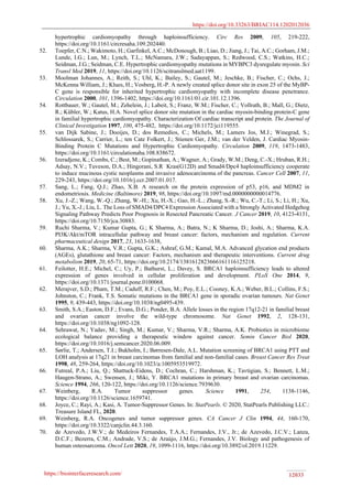https://doi.org/10.33263/BRIAC114.1202012036
https://biointerfaceresearch.com/ 12033
hypertrophic cardiomyopathy through haploinsufficiency. Circ Res 2009, 105, 219-222,
https://doi.org/10.1161/circresaha.109.202440.
52. Toepfer, C.N.; Wakimoto, H.; Garfinkel, A.C.; McDonough, B.; Liao, D.; Jiang, J.; Tai, A.C.; Gorham, J.M.;
Lunde, I.G.; Lun, M.; Lynch, T.L.; McNamara, J.W.; Sadayappan, S.; Redwood, C.S.; Watkins, H.C.;
Seidman, J.G.; Seidman, C.E. Hypertrophic cardiomyopathy mutations in MYBPC3 dysregulate myosin. Sci
Transl Med 2019, 11, https://doi.org/10.1126/scitranslmed.aat1199.
53. Moolman Johannes, A.; Reith, S.; Uhl, K.; Bailey, S.; Gautel, M.; Jeschke, B.; Fischer, C.; Ochs, J.;
McKenna William, J.; Klues, H.; Vosberg, H.-P. A newly created splice donor site in exon 25 of the MyBP-
C gene is responsible for inherited hypertrophic cardiomyopathy with incomplete disease penetrance.
Circulation 2000, 101, 1396-1402, https://doi.org/10.1161/01.cir.101.12.1396.
54. Rottbauer, W.; Gautel, M.; Zehelein, J.; Labeit, S.; Franz, W.M.; Fischer, C.; Vollrath, B.; Mall, G.; Dietz,
R.; Kübler, W.; Katus, H.A. Novel splice donor site mutation in the cardiac myosin-binding protein-C gene
in familial hypertrophic cardiomyopathy. Characterization Of cardiac transcript and protein. The Journal of
Clinical Investigation 1997, 100, 475-482, https://doi.org/10.1172/jci119555.
55. van Dijk Sabine, J.; Dooijes, D.; dos Remedios, C.; Michels, M.; Lamers Jos, M.J.; Winegrad, S.;
Schlossarek, S.; Carrier, L.; ten Cate Folkert, J.; Stienen Ger, J.M.; van der Velden, J. Cardiac Myosin-
Binding Protein C Mutations and Hypertrophic Cardiomyopathy. Circulation 2009, 119, 1473-1483,
https://doi.org/10.1161/circulationaha.108.838672.
56. Izeradjene, K.; Combs, C.; Best, M.; Gopinathan, A.; Wagner, A.; Grady, W.M.; Deng, C.-X.; Hruban, R.H.;
Adsay, N.V.; Tuveson, D.A.; Hingorani, S.R Kras(G12D) and Smad4/Dpc4 haploinsufficiency cooperate
to induce mucinous cystic neoplasms and invasive adenocarcinoma of the pancreas. Cancer Cell 2007, 11,
229-243, https://doi.org/10.1016/j.ccr.2007.01.017.
57. Sang, L.; Fang, Q.J.; Zhao, X.B. A research on the protein expression of p53, p16, and MDM2 in
endometriosis. Medicine (Baltimore) 2019, 98, https://doi.org/10.1097/md.0000000000014776.
58. Xu, J.-Z.; Wang, W.-Q.; Zhang, W.-H.; Xu, H.-X.; Gao, H.-L.; Zhang, S.-R.; Wu, C.-T.; Li, S.; Li, H.; Xu,
J.; Yu, X.-J.; Liu, L. The Loss of SMAD4/DPC4 Expression Associated with a Strongly Activated Hedgehog
Signaling Pathway Predicts Poor Prognosis in Resected Pancreatic Cancer. J Cancer 2019, 10, 4123-4131,
https://doi.org/10.7150/jca.30883.
59. Ruchi Sharma, V.; Kumar Gupta, G.; K Sharma, A.; Batra, N.; K Sharma, D.; Joshi, A.; Sharma, K.A.
PI3K/Akt/mTOR intracellular pathway and breast cancer: factors, mechanism and regulation. Current
pharmaceutical design 2017, 23, 1633-1638,
60. Sharma, A.K.; Sharma, V.R.; Gupta, G.K.; Ashraf, G.M.; Kamal, M.A. Advanced glycation end products
(AGEs), glutathione and breast cancer: Factors, mechanism and therapeutic interventions. Current drug
metabolism 2019, 20, 65-71, https://doi.org/10.2174/1381612823666161116125218.
61. Feilotter, H.E.; Michel, C.; Uy, P.; Bathurst, L.; Davey, S. BRCA1 haploinsufficiency leads to altered
expression of genes involved in cellular proliferation and development. PLoS One 2014, 9,
https://doi.org/10.1371/journal.pone.0100068.
62. Merajver, S.D.; Pham, T.M.; Caduff, R.F.; Chen, M.; Poy, E.L.; Cooney, K.A.; Weber, B.L.; Collins, F.S.;
Johnston, C.; Frank, T.S. Somatic mutations in the BRCA1 gene in sporadic ovarian tumours. Nat Genet
1995, 9, 439-443, https://doi.org/10.1038/ng0495-439.
63. Smith, S.A.; Easton, D.F.; Evans, D.G.; Ponder, B.A. Allele losses in the region 17q12-21 in familial breast
and ovarian cancer involve the wild-type chromosome. Nat Genet 1992, 2, 128-131,
https://doi.org/10.1038/ng1092-128.
64. Sehrawat, N.; Yadav, M.; Singh, M.; Kumar, V.; Sharma, V.R.; Sharma, A.K. Probiotics in microbiome
ecological balance providing a therapeutic window against cancer. Semin Cancer Biol 2020,
https://doi.org/10.1016/j.semcancer.2020.06.009.
65. Sørlie, T.; Andersen, T.I.; Bukholm, I.; Børresen-Dale, A.L. Mutation screening of BRCA1 using PTT and
LOH analysis at 17q21 in breast carcinomas from familial and non-familial cases. Breast Cancer Res Treat
1998, 48, 259-264, https://doi.org/10.1023/a:1005953519972.
66. Futreal, P.A.; Liu, Q.; Shattuck-Eidens, D.; Cochran, C.; Harshman, K.; Tavtigian, S.; Bennett, L.M.;
Haugen-Strano, A.; Swensen, J.; Miki, Y. BRCA1 mutations in primary breast and ovarian carcinomas.
Science 1994, 266, 120-122, https://doi.org/10.1126/science.7939630.
67. Weinberg, R.A. Tumor suppressor genes. Science 1991, 254, 1138-1146,
https://doi.org/10.1126/science.1659741.
68. Joyce, C.; Rayi, A.; Kasi, A. Tumor-Suppressor Genes. In: StatPearls. © 2020, StatPearls Publishing LLC.:
Treasure Island FL, 2020.
69. Weinberg, R.A. Oncogenes and tumor suppressor genes. CA Cancer J Clin 1994, 44, 160-170,
https://doi.org/10.3322/canjclin.44.3.160.
70. de Azevedo, J.W.V.; de Medeiros Fernandes, T.A.A.; Fernandes, J.V., Jr.; de Azevedo, J.C.V.; Lanza,
D.C.F.; Bezerra, C.M.; Andrade, V.S.; de Araújo, J.M.G.; Fernandes, J.V. Biology and pathogenesis of
human osteosarcoma. Oncol Lett 2020, 19, 1099-1116, https://doi.org/10.3892/ol.2019.11229.
 