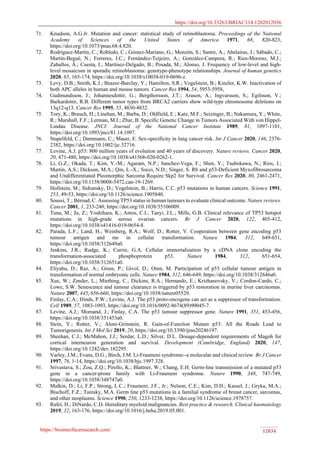 https://doi.org/10.33263/BRIAC114.1202012036
https://biointerfaceresearch.com/ 12034
71. Knudson, A.G.Jr. Mutation and cancer: statistical study of retinoblastoma. Proceedings of the National
Academy of Sciences of the United States of America 1971, 68, 820-823,
https://doi.org/10.1073/pnas.68.4.820.
72. Rodríguez-Martín, C.; Robledo, C.; Gómez-Mariano, G.; Monzón, S.; Sastre, A.; Abelairas, J.; Sábado, C.;
Martín-Begué, N.; Ferreres, J.C.; Fernández-Teijeiro, A.; González-Campora, R.; Rios-Moreno, M.J.;
Zaballos, Á.; Cuesta, I.; Martínez-Delgado, B.; Posada, M.; Alonso, J. Frequency of low-level and high-
level mosaicism in sporadic retinoblastoma: genotype-phenotype relationships. Journal of human genetics
2020, 65, 165-174, https://doi.org/10.1038/s10038-019-0696-z.
73. Levy, D.B.; Smith, K.J.; Beazer-Barclay, Y.; Hamilton, S.R.; Vogelstein, B.; Kinzler, K.W. Inactivation of
both APC alleles in human and mouse tumors. Cancer Res 1994, 54, 5953-5958,
74. Gudmundsson, J.; Johannesdottir, G.; Bergthorsson, J.T.; Arason, A.; Ingvarsson, S.; Egilsson, V.;
Barkardottir, R.B. Different tumor types from BRCA2 carriers show wild-type chromosome deletions on
13q12-q13. Cancer Res 1995, 55, 4830-4832.
75. Tory, K.; Brauch, H.; Linehan, M.; Barba, D.; Oldfield, E.; Katz, M.F.; Seizinger, B.; Nakamura, Y.; White,
R.; Marshall, F.F.; Lerman, M.I.; Zbar, B. Specific Genetic Change in Tumors Associated With von Hippel-
Lindau Disease. JNCI: Journal of the National Cancer Institute 1989, 81, 1097-1101,
https://doi.org/10.1093/jnci/81.14.1097.
76. Stapelfeld, C.; Dammann, C.; Maser, E. Sex-specificity in lung cancer risk. Int J Cancer 2020, 146, 2376-
2382, https://doi.org/10.1002/ijc.32716.
77. Levine, A.J. p53: 800 million years of evolution and 40 years of discovery. Nature reviews. Cancer 2020,
20, 471-480, https://doi.org/10.1038/s41568-020-0262-1.
78. Li, G.Z.; Okada, T.; Kim, Y.-M.; Agaram, N.P.; Sanchez-Vega, F.; Shen, Y.; Tsubokawa, N.; Rios, J.;
Martin, A.S.; Dickson, M.A.; Qin, L.-X.; Socci, N.D.; Singer, S. Rb and p53-Deficient Myxofibrosarcoma
and Undifferentiated Pleomorphic Sarcoma Require Skp2 for Survival. Cancer Res 2020, 80, 2461-2471,
https://doi.org/10.1158/0008-5472.can-19-1269.
79. Hollstein, M.; Sidransky, D.; Vogelstein, B.; Harris, C.C. p53 mutations in human cancers. Science 1991,
253, 49-53, https://doi.org/10.1126/science.1905840.
80. Soussi, T.; Béroud, C. Assessing TP53 status in human tumours to evaluate clinical outcome. Nature reviews.
Cancer 2001, 1, 233-240, https://doi.org/10.1038/35106009.
81. Tuna, M.; Ju, Z.; Yoshihara, K.; Amos, C.I.; Tanyi, J.L.; Mills, G.B. Clinical relevance of TP53 hotspot
mutations in high-grade serous ovarian cancers. Br J Cancer 2020, 122, 405-412,
https://doi.org/10.1038/s41416-019-0654-8.
82. Parada, L.F.; Land, H.; Weinberg, R.A.; Wolf, D.; Rotter, V. Cooperation between gene encoding p53
tumour antigen and ras in cellular transformation. Nature 1984, 312, 649-651,
https://doi.org/10.1038/312649a0.
83. Jenkins, J.R.; Rudge, K.; Currie, G.A. Cellular immortalization by a cDNA clone encoding the
transformation-associated phosphoprotein p53. Nature 1984, 312, 651-654,
https://doi.org/10.1038/312651a0.
84. Eliyahu, D.; Raz, A.; Gruss, P.; Givol, D.; Oren, M. Participation of p53 cellular tumour antigen in
transformation of normal embryonic cells. Nature 1984, 312, 646-649, https://doi.org/10.1038/312646a0.
85. Xue, W.; Zender, L.; Miething, C.; Dickins, R.A.; Hernando, E.; Krizhanovsky, V.; Cordon-Cardo, C.;
Lowe, S.W. Senescence and tumour clearance is triggered by p53 restoration in murine liver carcinomas.
Nature 2007, 445, 656-660, https://doi.org/10.1038/nature05529.
86. Finlay, C.A.; Hinds, P.W.; Levine, A.J. The p53 proto-oncogene can act as a suppressor of transformation.
Cell 1989, 57, 1083-1093, https://doi.org/10.1016/0092-8674(89)90045-7.
87. Levine, A.J.; Momand, J.; Finlay, C.A. The p53 tumour suppressor gene. Nature 1991, 351, 453-456,
https://doi.org/10.1038/351453a0.
88. Stein, Y.; Rotter, V.; Aloni-Grinstein, R. Gain-of-Function Mutant p53: All the Roads Lead to
Tumorigenesis. Int J Mol Sci 2019, 20, https://doi.org/10.3390/ijms20246197.
89. Sheehan, C.J.; McMahon, J.J.; Serdar, L.D.; Silver, D.L. Dosage-dependent requirements of Magoh for
cortical interneuron generation and survival. Development (Cambridge, England) 2020, 147,
https://doi.org/10.1242/dev.182295.
90. Varley, J.M.; Evans, D.G.; Birch, J.M. Li-Fraumeni syndrome--a molecular and clinical review. Br J Cancer
1997, 76, 1-14, https://doi.org/10.1038/bjc.1997.328.
91. Srivastava, S.; Zou, Z.Q.; Pirollo, K.; Blattner, W.; Chang, E.H. Germ-line transmission of a mutated p53
gene in a cancer-prone family with Li-Fraumeni syndrome. Nature 1990, 348, 747-749,
https://doi.org/10.1038/348747a0.
92. Malkin, D.; Li, F.P.; Strong, L.C.; Fraumeni, J.F., Jr.; Nelson, C.E.; Kim, D.H.; Kassel, J.; Gryka, M.A.;
Bischoff, F.Z.; Tainsky, M.A. Germ line p53 mutations in a familial syndrome of breast cancer, sarcomas,
and other neoplasms. Science 1990, 250, 1233-1238, https://doi.org/10.1126/science.1978757.
93. Rafei, H.; DiNardo, C.D. Hereditary myeloid malignancies. Best practice & research. Clinical haematology
2019, 32, 163-176, https://doi.org/10.1016/j.beha.2019.05.001.
 