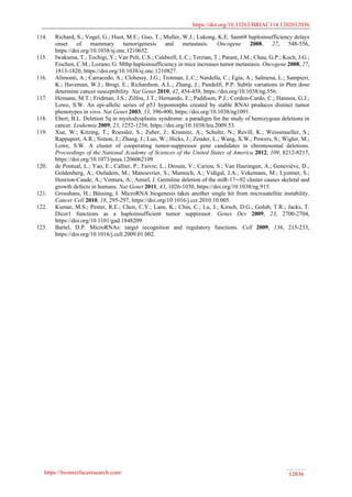 https://doi.org/10.33263/BRIAC114.1202012036
https://biointerfaceresearch.com/ 12036
114. Richard, S.; Vogel, G.; Huot, M.E.; Guo, T.; Muller, W.J.; Lukong, K.E. Sam68 haploinsufficiency delays
onset of mammary tumorigenesis and metastasis. Oncogene 2008, 27, 548-556,
https://doi.org/10.1038/sj.onc.1210652.
115. Iwakuma, T.; Tochigi, Y.; Van Pelt, C.S.; Caldwell, L.C.; Terzian, T.; Parant, J.M.; Chau, G.P.; Koch, J.G.;
Eischen, C.M.; Lozano, G. Mtbp haploinsufficiency in mice increases tumor metastasis. Oncogene 2008, 27,
1813-1820, https://doi.org/10.1038/sj.onc.1210827.
116. Alimonti, A.; Carracedo, A.; Clohessy, J.G.; Trotman, L.C.; Nardella, C.; Egia, A.; Salmena, L.; Sampieri,
K.; Haveman, W.J.; Brogi, E.; Richardson, A.L.; Zhang, J.; Pandolfi, P.P. Subtle variations in Pten dose
determine cancer susceptibility. Nat Genet 2010, 42, 454-458, https://doi.org/10.1038/ng.556.
117. Hemann, M.T.; Fridman, J.S.; Zilfou, J.T.; Hernando, E.; Paddison, P.J.; Cordon-Cardo, C.; Hannon, G.J.;
Lowe, S.W. An epi-allelic series of p53 hypomorphs created by stable RNAi produces distinct tumor
phenotypes in vivo. Nat Genet 2003, 33, 396-400, https://doi.org/10.1038/ng1091.
118. Ebert, B.L. Deletion 5q in myelodysplastic syndrome: a paradigm for the study of hemizygous deletions in
cancer. Leukemia 2009, 23, 1252-1256, https://doi.org/10.1038/leu.2009.53.
119. Xue, W.; Kitzing, T.; Roessler, S.; Zuber, J.; Krasnitz, A.; Schultz, N.; Revill, K.; Weissmueller, S.;
Rappaport, A.R.; Simon, J.; Zhang, J.; Luo, W.; Hicks, J.; Zender, L.; Wang, X.W.; Powers, S.; Wigler, M.;
Lowe, S.W. A cluster of cooperating tumor-suppressor gene candidates in chromosomal deletions.
Proceedings of the National Academy of Sciences of the United States of America 2012, 109, 8212-8217,
https://doi.org/10.1073/pnas.1206062109.
120. de Pontual, L.; Yao, E.; Callier, P.; Faivre, L.; Drouin, V.; Cariou, S.; Van Haeringen, A.; Geneviève, D.;
Goldenberg, A.; Oufadem, M.; Manouvrier, S.; Munnich, A.; Vidigal, J.A.; Vekemans, M.; Lyonnet, S.;
Henrion-Caude, A.; Ventura, A.; Amiel, J. Germline deletion of the miR-17∼92 cluster causes skeletal and
growth defects in humans. Nat Genet 2011, 43, 1026-1030, https://doi.org/10.1038/ng.915.
121. Grosshans, H.; Büssing, I. MicroRNA biogenesis takes another single hit from microsatellite instability.
Cancer Cell 2010, 18, 295-297, https://doi.org/10.1016/j.ccr.2010.10.005.
122. Kumar, M.S.; Pester, R.E.; Chen, C.Y.; Lane, K.; Chin, C.; Lu, J.; Kirsch, D.G.; Golub, T.R.; Jacks, T.
Dicer1 functions as a haploinsufficient tumor suppressor. Genes Dev 2009, 23, 2700-2704,
https://doi.org/10.1101/gad.1848209.
123. Bartel, D.P. MicroRNAs: target recognition and regulatory functions. Cell 2009, 136, 215-233,
https://doi.org/10.1016/j.cell.2009.01.002.
 