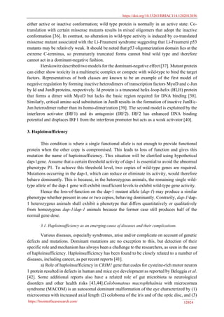 https://doi.org/10.33263/BRIAC114.1202012036
https://biointerfaceresearch.com/ 12024
either active or inactive conformation; wild type protein is normally in an active state. Co-
translation with certain missense mutants results in mixed oligomers that adopt the inactive
conformation [36]. In contrast, no alteration in wild-type activity is induced by co-translated
missense mutant associated with the Li-Fraumeni syndrome suggesting that Li-Fraumeni p53
mutants may be relatively weak. It should be noted that p53 oligomerization domain lies at the
extreme C-terminus, so prematurely truncated forms cannot bind wild type and therefore
cannot act in a dominant-negative fashion.
Herskowitz described two models for the dominant-negative effect [37]. Mutant protein
can either show toxicity in a multimeric complex or compete with wild-type to bind the target
factors. Representatives of both classes are known to be an example of the first model of
negative regulation by forming inactive heterodimers of transcription factors MyoD and c-Jun
by Id and JunB proteins, respectively. Id protein is a truncated helix-loop-helix (HLH) protein
that forms a dimer with MyoD but lacks the basic region required for DNA binding [38].
Similarly, critical amino acid substitution in JunB results in the formation of inactive JunB/c-
Jun heterodimer rather than its homo-dimerization [39]. The second model is explained by the
interferon activator (IRF1) and its antagonist (IRF2). IRF2 has enhanced DNA binding
potential and displaces IRF1 from the interferon promoter but acts as a weak activator [40].
3. Haploinsufficiency
This condition is where a single functional allele is not enough to provide functional
protein when the other copy is compromised. This leads to loss of function and gives this
mutation the name of haploinsufficiency. This situation will be clarified using hypothetical
dap-1gene. Assume that a certain threshold activity of dap-1 is essential to avoid the abnormal
phenotype P1. To achieve this threshold level, two copies of wild-type genes are required.
Mutations occurring in the dap-1, which can reduce or eliminate its activity, would therefore
behave dominantly. This is because, in the heterozygous animals, the remaining single wild-
type allele of the dap-1 gene will exhibit insufficient levels to exhibit wild-type gene activity.
Hence the loss-of-function on the dap-1 mutant allele (dap-1) may produce a similar
phenotype whether present in one or two copies, behaving dominantly. Contrarily, dap-1/dap-
1 heterozygous animals shall exhibit a phenotype that differs quantitatively or qualitatively
from homozygous dap-1/dap-1 animals because the former case still produces half of the
normal gene dose.
3.1. Haploinsufficiency as an emerging cause of diseases and their complications.
Various diseases, especially syndromes, arise and/or complicate on account of genetic
defects and mutations. Dominant mutations are no exception to this, but detection of their
specific role and mechanism has always been a challenge to the researchers, as seen in the case
of haploinsufficiency. Haploinsufficiency has been found to be closely related to a number of
diseases, including cancer, as per recent reports [41].
a) Role of haploinsufficiency in CRIM1 gene that codes for cysteine-rich motor neuron
1 protein resulted in defects in human and mice eye development as reported by Beleggia et al.
[42]. Some additional reports also have a related role of gut microbiota to neurological
disorders and other health risks [43,44].Colobomatous macrophthalmia with microcornea
syndrome (MACOM) is an autosomal dominant malformation of the eye characterized by (1)
microcornea with increased axial length (2) coloboma of the iris and of the optic disc, and (3)
 