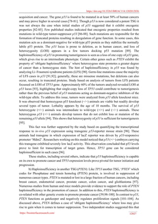 https://doi.org/10.33263/BRIAC114.1202012036
https://biointerfaceresearch.com/ 12027
acquisition and cancer. The gene p53 is found to be mutated in at least 50% of human cancers
and may prove higher in several cases [78-81]. Though p53 is now considered a potent TSG it
was not always the case when initial studies of p53 suggested that it exhibit oncogenic
properties [82-85]. Few published studies indicated that oncogenic properties resulted from
mutations in wild-type tumor-suppressor p53 [86-88]. Such mutations are responsible for the
formation of truncated proteins resulting in deregulation of gene function. In some cases, this
mutation acts as a dominant-negative for wild-type p53 protein as they stabilize the normally
labile p53 protein. The p53 locus is prone to deletion, as in human cancer, and loss of
heterozygosity (LOH) appears in a few tumors docking p53 mutation [89]. The
haploinsufficiency of p53 in promoting tumorigenesis is seen as a loss of one copy of p53 gene,
which gives rise to an intermediate phenotype. Certain other genes such as PTEN exhibit the
property of ‘obligate haploinsufficiency’ where heterozygous state promotes a greater degree
of cancer than a homozygous state. The hint of haploinsufficiency in p53 was found by
analyzing Li–Fraumeni syndrome patients (LFS) [90]. Germ-line mutations cause the majority
of LFS cases in p53 [91,92]; generally, these are missense mutations, but deletions can also
occur, resulting in truncated proteins. Study based on analysis of tumors from LFS patients
focussed on LOH of TP53 gene. Approximately 60% of the tumors analyzed revealed LOH at
p53 locus [93], highlighting that single-copy loss of TP53 could contribute to tumorigenesis
rather than the previous belief of p53 mutations acting as dominant-negative inhibitors of the
wild-type allele. To address this issue, tumors were analyzed from p53 allele knockout mice.
It was observed that homozygous p53 knockout (−/−) animals are viable but readily develop
several types of tumor. Lethality appears by the age of 10 months. The survival of p53
heterozygote (+/−) animals was intermediate to wild-type (+/+) and (−/−) animals. These
heterozygous p53 (+/−) animals develop tumors that do not exhibit loss or mutation of the
remaining p53 allele [94]. This shows that heterozygosity of p53 is sufficient for tumorigenesis
[95].
This fact was further supported by the study based on quantifying the transcriptional
response to in-vivo p53 expression using transgenic p53-reporter mouse strain [96]. These
animals had transgene in which expression of lacZ reporter was driven by p53-responsive
promoter ‘Mdm2’. Researchers working on this model noticed that p53 (+/−) embryos carrying
this transgene exhibited severely low lacZ activity. This observation concluded that p53 levels
prove to limit for transcription of target genes. Hence, TP53 gene can be considered
haploinsufficient in such cases [96].
These studies, including several others, indicate that p53 haploinsufficiency is capable
on its own to promote cancer and TP53 expression levels prove pivotal for tumor initiation and
progression.
b) Haploinsufficiency in another TSG (PTEN): Like TP53 another TSG, ‘PTEN’ which
codes for Phosphatase and tensin homolog (PTEN) protein, is involved in suppression of
numerous cancer types. PTEN is mutated or lost in a large fraction of human cancers, including
breast cancer, endometrial cancer, prostate cancer, colon cancer, and glioblastoma [97].
Numerous studies from human and mice models provide evidence to support the role of PTEN
haploinsufficiency in the promotion of cancer. In addition to this, PTEN haploinsufficiency is
co-related with other genetic events to promote prostate cancer [59,98-100]. In contrast to p53,
PTEN functions as gatekeeper and negatively regulates proliferation signals [101-104]. As
discussed above, PTEN defines a case of ‘obligate haploinsufficiency’ where loss may give
rise to gain when it comes to tumor suppression. Two independent studies suggested this that
 