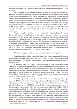 https://doi.org/10.33263/BRIAC114.1202012036
https://biointerfaceresearch.com/ 12028
complete loss of PTEN may actually be less tumorigenic than a heterozygous loss of PTEN
[105-107].
The explanation for this seems complex but is based on multiple gene interactions.
Complete loss of PTEN expression activates TP53-dependent cellular response, which in turn
acts as a brake for tumor formation [105]. In contrast to this, heterozygous loss of PTEN can
enhance proliferation and acts more as tumorigenic. Mutated TP53 cells that are markedly
unable to activate p53 do not undergo PTEN loss-induced cellular senescence [108], and hence
complete PTEN loss proves more tumorigenic than the partial loss of the gene. These findings
suggest that complete loss of PTEN cooperates with partial or complete loss of TP53. Thus,
PTEN clearly validates a new theory of ‘obligate haploinsufficiency’. As evident from the
examples given above, the mechanism depends on the conditions, hence the theory becomes
conditional.
Another complex situation is of ‘compound haploinsufficiency’, where
haploinsufficiency of multiple genes in the region cooperates together and promotes
tumorigenesis. In this case, a single gene alone is not capable of promotion or initiation of
tumorigenesis, but heterozygosity of that particular gene in co-operation with another results
in haploinsufficiency and cancer development. This situation can be symmetric or asymmetric.
Asymmetric haploinsufficiency occurs when haploinsufficiency of one gene promotes the
phenotype expressed by another gene but not vice-versa. This condition was exemplified by
Ma et al. [109], which enlightened asymmetrical haploinsufficiency in tumor suppression
because of functional interaction of PTEN and Tsc2 genes in mice.
3.4. Understanding haploinsufficiency in terms of cell proliferation and regulation.
Deregulation of cell polarity proteins has always been closely associated with invasion
and metastasis processes. TRIM62 gene, also called DEAR1 (for ductal epithelium–associated
RING chromosome 1) is a regulator of cell polarity. It acts as a tumor suppressor gene, majorly
in breast cancer.
a) Haploinsufficiency of TRIM62: Quintás-Cardama et al. [110] examined the role of
TRIM62 in the development of lung cancer and found that haploinsufficiency of TRIM62 co-
operatively acts with K-RasG12D mutation promoting invasiveness and disruption of 3-d
morphogenesis affecting epithelial-mesenchymal transitions. They also noted that these
phenotypes in tumor cell lines are reverted on the re-expression of TRIM62. Thus, they
concluded that decreased levels of TRIM62 may play an important role in the evolution of lung
cancer, as evident from their results [99].
b) NBS1 haploinsufficiency: Hypomorphic mutations cause Nijmegen breakage
syndrome (NBS), which is a rare human autosomal recessive disorder. It accounts for the virtue
of mutations in NBS1 gene that causes a defect in resection of double-strand breaks. NBS1
physiologically acts as a part of MRN complex, which is a protein complex and functions both
in homologous recombination (HR) and non-homologous end-joining (NHEJ). NBS is
characterized at a cellular level by chromosomal breakage and defective cell cycle checkpoints.
NBS1 null mutations exhibit early embryonic lethality in mice, whereas hypomorphic mutants
of NBS1 are viable. Cells from these mice have defective S phase and G2/M checkpoints.
Polymorphisms of NBS1 have been found associated with an increased risk of breast cancer in
humans [111]. Studies have found the pivotal role of NBS1 in the clinical outcome of breast
cancer in patients, but NBS1 haploinsufficient mouse results in rare mammary tumors. For
clarification, Wan et al. [112] examined the role of NBS1 in mammary tumorigenesis using
 