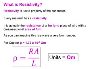 What is Resistivity?
Resistivity is just a property of the conductor.

Every material has a resistivity.

It is actually the resistance of a 1m long piece of wire with a
cross-sectional area of 1m2.
As you can imagine this is always a very low number.

For Copper ρ = 1.72 x 10-8 Ωm



                                    Units = Ωm
 