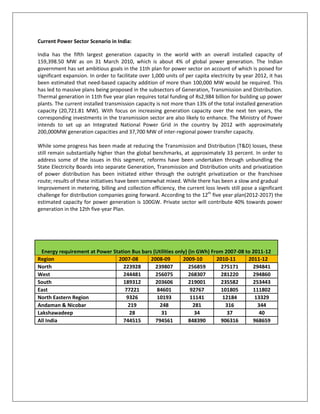 Current Power Sector Scenario in India:<br />India has the fifth largest generation capacity in the world with an overall installed capacity of 159,398.50 MW as on 31 March 2010, which is about 4% of global power generation. The Indian government has set ambitious goals in the 11th plan for power sector on account of which is poised for significant expansion. In order to facilitate over 1,000 units of per capita electricity by year 2012, it has been estimated that need-based capacity addition of more than 100,000 MW would be required. This has led to massive plans being proposed in the subsectors of Generation, Transmission and Distribution. Thermal generation in 11th five year plan requires total funding of Rs2,984 billion for building up power plants. The current installed transmission capacity is not more than 13% of the total installed generation capacity (20,721.81 MW). With focus on increasing generation capacity over the next ten years, the corresponding investments in the transmission sector are also likely to enhance. The Ministry of Power intends to set up an Integrated National Power Grid in the country by 2012 with approximately 200,000MW generation capacities and 37,700 MW of inter-regional power transfer capacity.<br />While some progress has been made at reducing the Transmission and Distribution (T&D) losses, these still remain substantially higher than the global benchmarks, at approximately 33 percent. In order to address some of the issues in this segment, reforms have been undertaken through unbundling the State Electricity Boards into separate Generation, Transmission and Distribution units and privatization of power distribution has been initiated either through the outright privatization or the franchisee route; results of these initiatives have been somewhat mixed. While there has been a slow and gradual<br />Improvement in metering, billing and collection efficiency, the current loss levels still pose a significant challenge for distribution companies going forward. According to the 12th five year plan(2012-2017) the estimated capacity for power generation is 100GW. Private sector will contribute 40% towards power generation in the 12th five-year Plan.<br />Energy requirement at Power Station Bus bars (Utilities only) (in GWh) From 2007-08 to 2011-12Region2007-082008-092009-102010-112011-12North223928239807256859275171294841West244481256075268307281220294860South 189312203606219001235582253443East772218460192767101805111802North Eastern Region932610193111411218413329Andaman & Nicobar219248281316344Lakshawadeep2831343740All India 744515794561848390906316968659<br />Peak Load at Power Stations Bus Bars (Utilities Only) (in MW) From 2007-08 to 2011-12Region2007-08 2008-09 2009-10 2010-11 2011-12Northern Region3514538021411314449648137Western Region3726439513418984442747108Southern Region2985432192347153743440367Eastern Region1267014037155521723019088North Eastern Region17101888208322992537Andaman & Nicobar4956637177Lakshawadeep89101111All India 113059121891131413141678152746<br />