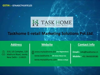 Taskhome E-retail Marketing Solutions Pvt.Ltd.
Address
319, US Complex, 120
Mathura Road, Jasola ,
New Delhi – 110025
GSTIN :- 07AAGCT4197E1Z5
Website
www.mytaskhome.biz (For Registration)
www.taskhome.in (To know About Us)
www.mytaskhome.com (Demo e-shop)
Contact info
Email:- info@taskhome.in
Mobile:- +91 9643039580
 