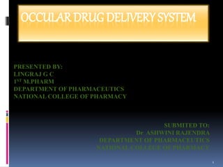 OCCULAR DRUG DELIVERY SYSTEM
PRESENTED BY:
LINGRAJ G C
1ST M.PHARM
DEPARTMENT OF PHARMACEUTICS
NATIONAL COLLEGE OF PHARMACY
SUBMITED TO:
Dr ASHWINI RAJENDRA
DEPARTMENT OF PHARMACEUTICS
NATIONAL COLLEGE OF PHARMACY
1
 