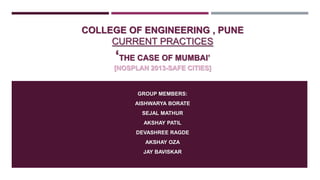 COLLEGE OF ENGINEERING , PUNE
CURRENT PRACTICES

„THE CASE OF MUMBAI‟
[NOSPLAN 2013-SAFE CITIES]

GROUP MEMBERS:
AISHWARYA BORATE
SEJAL MATHUR
AKSHAY PATIL
DEVASHREE RAGDE
AKSHAY OZA
JAY BAVISKAR

 