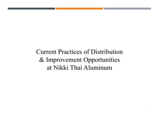 1
Current Practices of Distribution
& Improvement Opportunities
at Nikki Thai Aluminum
 