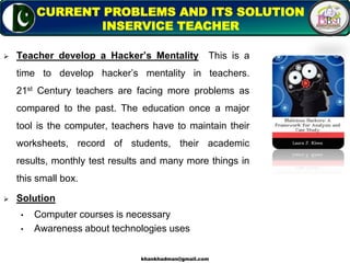  Teacher develop a Hacker’s Mentality This is a
time to develop hacker’s mentality in teachers.
21st Century teachers are facing more problems as
compared to the past. The education once a major
tool is the computer, teachers have to maintain their
worksheets, record of students, their academic
results, monthly test results and many more things in
this small box.
 Solution
• Computer courses is necessary
• Awareness about technologies uses
10
CURRENT PROBLEMS AND ITS SOLUTION
INSERVICE TEACHER
khankhadman@gmail.com
 