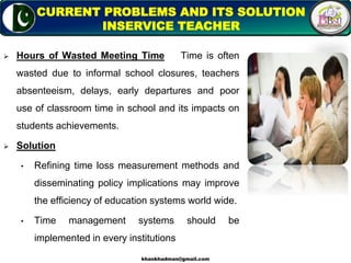  Hours of Wasted Meeting Time Time is often
wasted due to informal school closures, teachers
absenteeism, delays, early departures and poor
use of classroom time in school and its impacts on
students achievements.
 Solution
• Refining time loss measurement methods and
disseminating policy implications may improve
the efficiency of education systems world wide.
• Time management systems should be
implemented in every institutions
13
CURRENT PROBLEMS AND ITS SOLUTION
INSERVICE TEACHER
khankhadman@gmail.com
 
