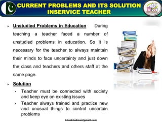  Unstudied Problems in Education During
teaching a teacher faced a number of
unstudied problems in education. So it is
necessary for the teacher to always maintain
their minds to face uncertainty and just down
the class and teachers and others staff at the
same page.
 Solution
• Teacher must be connected with society
and keep eye on existing issues
• Teacher always trained and practice new
and unusual things to control uncertain
problems
14
CURRENT PROBLEMS AND ITS SOLUTION
INSERVICE TEACHER
khankhadman@gmail.com
 