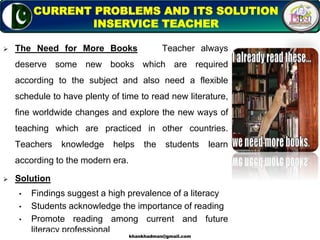  The Need for More Books Teacher always
deserve some new books which are required
according to the subject and also need a flexible
schedule to have plenty of time to read new literature,
fine worldwide changes and explore the new ways of
teaching which are practiced in other countries.
Teachers knowledge helps the students learn
according to the modern era.
 Solution
• Findings suggest a high prevalence of a literacy
• Students acknowledge the importance of reading
• Promote reading among current and future
literacy professional
15
CURRENT PROBLEMS AND ITS SOLUTION
INSERVICE TEACHER
khankhadman@gmail.com
 