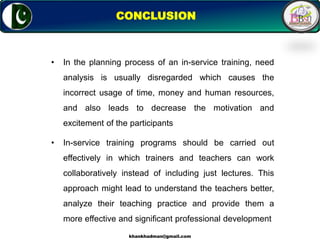 16
CONCLUSION
• In the planning process of an in-service training, need
analysis is usually disregarded which causes the
incorrect usage of time, money and human resources,
and also leads to decrease the motivation and
excitement of the participants
• In-service training programs should be carried out
effectively in which trainers and teachers can work
collaboratively instead of including just lectures. This
approach might lead to understand the teachers better,
analyze their teaching practice and provide them a
more effective and significant professional development
khankhadman@gmail.com
 