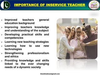 Improved teachers general
education background
 Improving teachers knowledge
and understanding of the subject
 Developing practical skills and
competencies
 Learning new teaching strategies
 Learning how to use new
technologies
 Strengthening professionalism
and ethics
 Providing knowledge and skills
linked to the ever changing
needs of a dynamic society
4
IMPORTANCE OF INSERVICE TEACHER
khankhadman@gmail.com
 