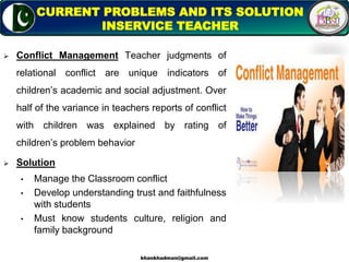  Conflict Management Teacher judgments of
relational conflict are unique indicators of
children’s academic and social adjustment. Over
half of the variance in teachers reports of conflict
with children was explained by rating of
children’s problem behavior
 Solution
• Manage the Classroom conflict
• Develop understanding trust and faithfulness
with students
• Must know students culture, religion and
family background
6
CURRENT PROBLEMS AND ITS SOLUTION
INSERVICE TEACHER
khankhadman@gmail.com
 