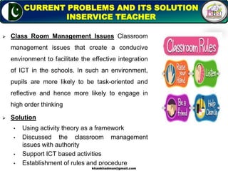  Class Room Management Issues Classroom
management issues that create a conducive
environment to facilitate the effective integration
of ICT in the schools. In such an environment,
pupils are more likely to be task-oriented and
reflective and hence more likely to engage in
high order thinking
 Solution
• Using activity theory as a framework
• Discussed the classroom management
issues with authority
• Support ICT based activities
• Establishment of rules and procedure
7
CURRENT PROBLEMS AND ITS SOLUTION
INSERVICE TEACHER
khankhadman@gmail.com
 