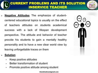  Negative Attitudes The emphasize of student-
centered educational topics is usually on the effect
of teachers attitudes on students academical
success with a lack of lifespan development
perspective. The attitude and behavior of teacher
provide his students to gain a mentally healthy
personality and to have a new clear worid view by
leaving unforgettable traces on them
 Solution
• Keep positive attitudes
• Better transformation of student
• Promote positive attitude among student
8
CURRENT PROBLEMS AND ITS SOLUTION
INSERVICE TEACHER
khankhadman@gmail.com
 