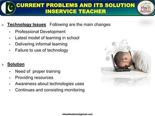  Technology Issues Following are the main changes
• Professional Development
• Latest model of learning in school
• Delivering informal learning
• Failure to use of technology
 Solution
• Need of proper training
• Providing resources
• Awareness about technologies uses
• Continues and consisting monitoring
9
CURRENT PROBLEMS AND ITS SOLUTION
INSERVICE TEACHER
khankhadman@gmail.com
 