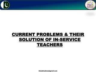 1
CURRENT PROBLEMS & THEIR
SOLUTION OF IN-SERVICE
TEACHERS
khankhadman@gmail.com
 