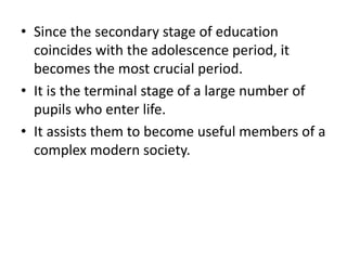 • Since the secondary stage of education
coincides with the adolescence period, it
becomes the most crucial period.
• It is the terminal stage of a large number of
pupils who enter life.
• It assists them to become useful members of a
complex modern society.
 