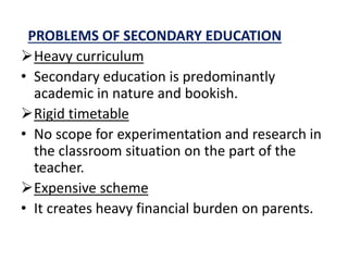 PROBLEMS OF SECONDARY EDUCATION
Heavy curriculum
• Secondary education is predominantly
academic in nature and bookish.
Rigid timetable
• No scope for experimentation and research in
the classroom situation on the part of the
teacher.
Expensive scheme
• It creates heavy financial burden on parents.
 