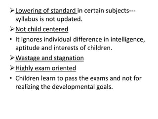 Lowering of standard in certain subjects---
syllabus is not updated.
Not child centered
• It ignores individual difference in intelligence,
aptitude and interests of children.
Wastage and stagnation
Highly exam oriented
• Children learn to pass the exams and not for
realizing the developmental goals.
 