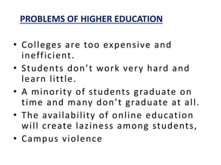 PROBLEMS OF HIGHER EDUCATION
• Colleges are too expensive and
inefficient.
• Students don’t work very hard and
learn little.
• A minority of students graduate on
time and many don’t graduate at all.
• The availability of online education
will create laziness among students,
• Campus violence
 