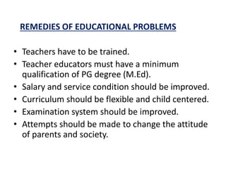 REMEDIES OF EDUCATIONAL PROBLEMS
• Teachers have to be trained.
• Teacher educators must have a minimum
qualification of PG degree (M.Ed).
• Salary and service condition should be improved.
• Curriculum should be flexible and child centered.
• Examination system should be improved.
• Attempts should be made to change the attitude
of parents and society.
 