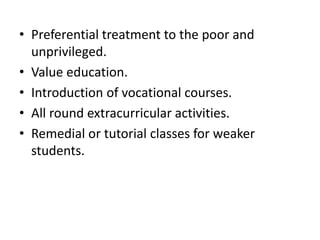 • Preferential treatment to the poor and
unprivileged.
• Value education.
• Introduction of vocational courses.
• All round extracurricular activities.
• Remedial or tutorial classes for weaker
students.
 