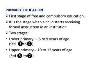 PRIMARY EDUCATION
First stage of free and compulsory education.
It is the stage when a child starts receiving
formal instruction in an institution.
Two stages:
• Lower primary----6 to 9 years of age
(Std ❶to❹)
• Upper primary---10 to 12 years of age
(Std ❺ to❼)
 
