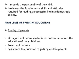  It moulds the personality of the child.
 He learns the fundamental skills and attitudes
required for leading a successful life in a democratic
society.
PROBLEMS OF PRIMARY EDUCATION
 Apathy of parents
• A majority of parents in India do not bother about the
education of their children .
• Poverty of parents.
• Resistance to education of girls by certain parents.
 