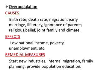 Overpopulation
CAUSES
Birth rate, death rate, migration, early
marriage, illiteracy, ignorance of parents,
religious belief, joint family and climate.
EFFECTS
Low national income, poverty,
unemployment, etc
REMEDIAL MEASURES
Start new industries, internal migration, family
planning, provide population education.
 