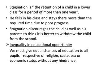 • Stagnation is “ the retention of a child in a lower
class for a period of more than one year”.
• He fails in his class and stays there more than the
required time due to poor progress.
• Stagnation discourages the child as well as his
parents to think it is better to withdraw the child
from the school.
Inequality in educational opportunity
We must give equal chances of education to all
pupils irrespective of religion, caste, sex or
economic status without any hindrance.
 