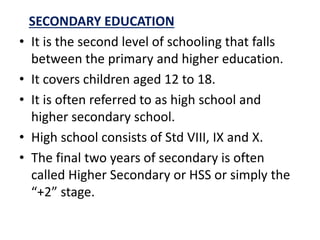 SECONDARY EDUCATION
• It is the second level of schooling that falls
between the primary and higher education.
• It covers children aged 12 to 18.
• It is often referred to as high school and
higher secondary school.
• High school consists of Std VIII, IX and X.
• The final two years of secondary is often
called Higher Secondary or HSS or simply the
“+2” stage.
 