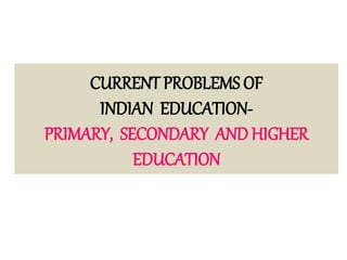 CURRENT PROBLEMS OF
INDIAN EDUCATION-
PRIMARY, SECONDARY AND HIGHER
EDUCATION
 