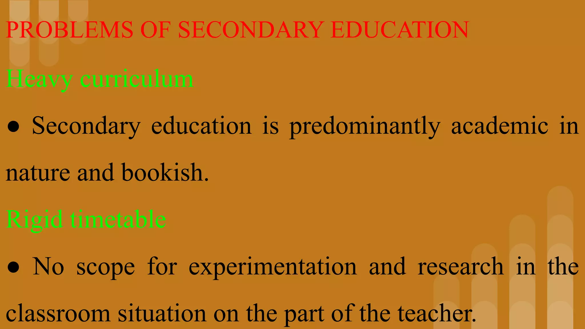 PROBLEMS OF SECONDARY EDUCATION
Heavy curriculum
● Secondary education is predominantly academic in
nature and bookish.
Rigid timetable
● No scope for experimentation and research in the
classroom situation on the part of the teacher.
 