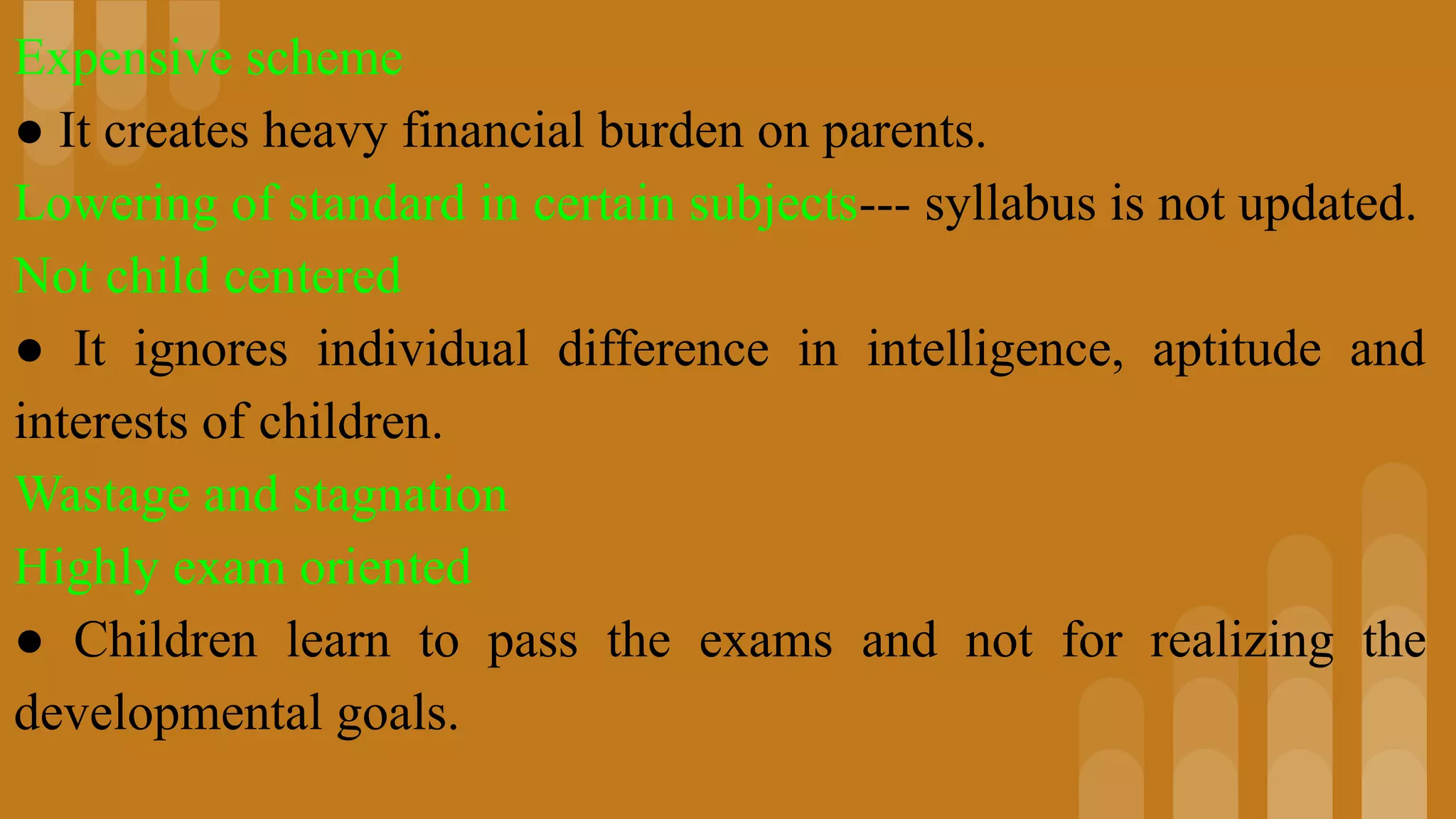 Expensive scheme
● It creates heavy financial burden on parents.
Lowering of standard in certain subjects--- syllabus is not updated.
Not child centered
● It ignores individual difference in intelligence, aptitude and
interests of children.
Wastage and stagnation
Highly exam oriented
● Children learn to pass the exams and not for realizing the
developmental goals.
 