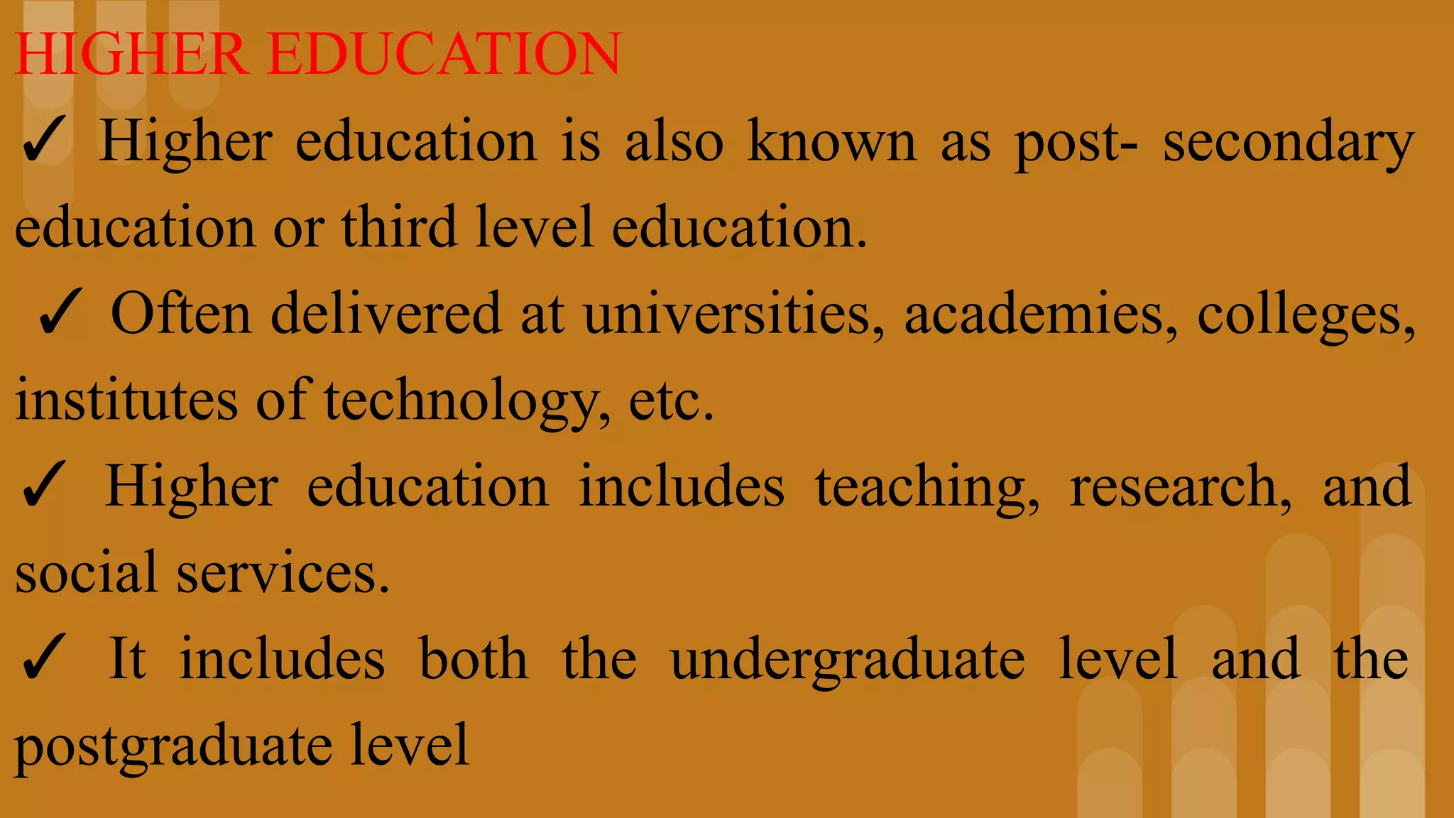 HIGHER EDUCATION
✓ Higher education is also known as post- secondary
education or third level education.
✓ Often delivered at universities, academies, colleges,
institutes of technology, etc.
✓ Higher education includes teaching, research, and
social services.
✓ It includes both the undergraduate level and the
postgraduate level
 