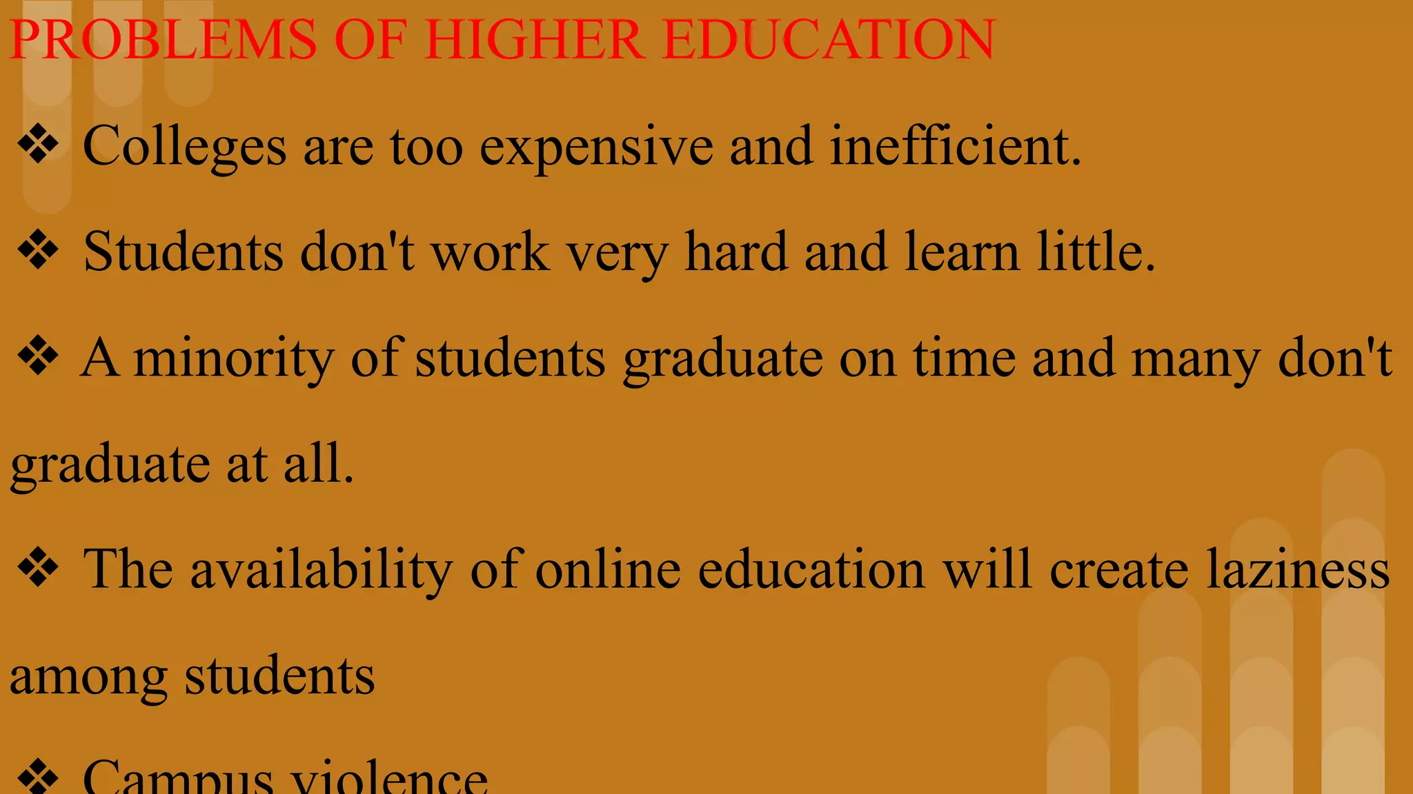 PROBLEMS OF HIGHER EDUCATION
❖ Colleges are too expensive and inefficient.
❖ Students don't work very hard and learn little.
❖ A minority of students graduate on time and many don't
graduate at all.
❖ The availability of online education will create laziness
among students
 